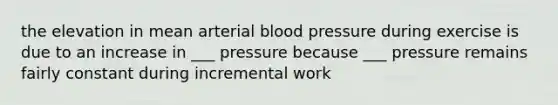 the elevation in mean arterial blood pressure during exercise is due to an increase in ___ pressure because ___ pressure remains fairly constant during incremental work