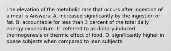 The elevation of the metabolic rate that occurs after ingestion of a meal is Answers: A. increased significantly by the ingestion of fat. B. accountable for less than 3 percent of the total daily energy expenditure. C. referred to as dietary-induced thermogenesis or thermic effect of food. D. significantly higher in obese subjects when compared to lean subjects.