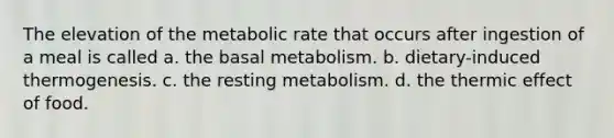 The elevation of the metabolic rate that occurs after ingestion of a meal is called a. the basal metabolism. b. dietary-induced thermogenesis. c. the resting metabolism. d. the thermic effect of food.