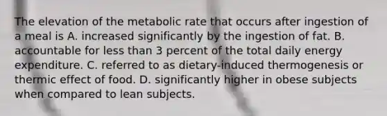 The elevation of the metabolic rate that occurs after ingestion of a meal is A. increased significantly by the ingestion of fat. B. accountable for less than 3 percent of the total daily energy expenditure. C. referred to as dietary-induced thermogenesis or thermic effect of food. D. significantly higher in obese subjects when compared to lean subjects.