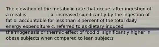 The elevation of the metabolic rate that occurs after ingestion of a meal is _________. a. increased significantly by the ingestion of fat b. accountable for less than 3 percent of the total daily energy expenditure c. referred to as dietary-induced thermogenesis or thermic effect of food d. significantly higher in obese subjects when compared to lean subjects