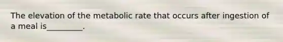 The elevation of the metabolic rate that occurs after ingestion of a meal is_________.