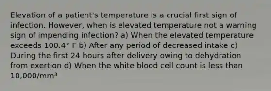 Elevation of a patient's temperature is a crucial first sign of infection. However, when is elevated temperature not a warning sign of impending infection? a) When the elevated temperature exceeds 100.4° F b) After any period of decreased intake c) During the first 24 hours after delivery owing to dehydration from exertion d) When the white blood cell count is less than 10,000/mm³