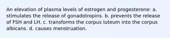 An elevation of plasma levels of estrogen and progesterone: a. stimulates the release of gonadotropins. b. prevents the release of FSH and LH. c. transforms the corpus luteum into the corpus albicans. d. causes menstruation.