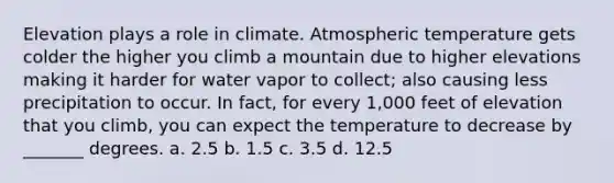 Elevation plays a role in climate. Atmospheric temperature gets colder the higher you climb a mountain due to higher elevations making it harder for water vapor to collect; also causing less precipitation to occur. In fact, for every 1,000 feet of elevation that you climb, you can expect the temperature to decrease by _______ degrees. a. 2.5 b. 1.5 c. 3.5 d. 12.5