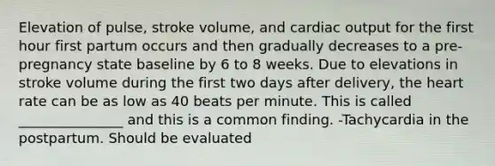 Elevation of pulse, stroke volume, and cardiac output for the first hour first partum occurs and then gradually decreases to a pre-pregnancy state baseline by 6 to 8 weeks. Due to elevations in stroke volume during the first two days after delivery, the heart rate can be as low as 40 beats per minute. This is called _______________ and this is a common finding. -Tachycardia in the postpartum. Should be evaluated