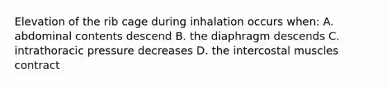 Elevation of the rib cage during inhalation occurs when: A. abdominal contents descend B. the diaphragm descends C. intrathoracic pressure decreases D. the intercostal muscles contract