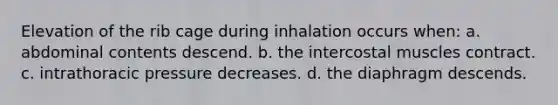 Elevation of the rib cage during inhalation occurs when: a. abdominal contents descend. b. the intercostal muscles contract. c. intrathoracic pressure decreases. d. the diaphragm descends.