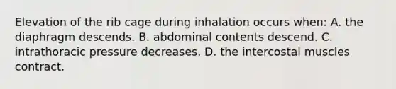 Elevation of the rib cage during inhalation occurs when: A. the diaphragm descends. B. abdominal contents descend. C. intrathoracic pressure decreases. D. the intercostal muscles contract.