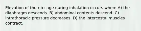 Elevation of the rib cage during inhalation occurs when: A) the diaphragm descends. B) abdominal contents descend. C) intrathoracic pressure decreases. D) the intercostal muscles contract.