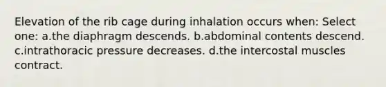 Elevation of the rib cage during inhalation occurs when: Select one: a.the diaphragm descends. b.abdominal contents descend. c.intrathoracic pressure decreases. d.the intercostal muscles contract.