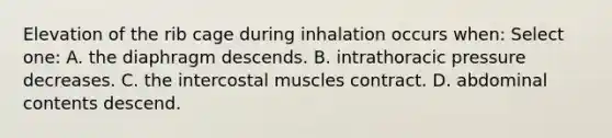 Elevation of the rib cage during inhalation occurs when: Select one: A. the diaphragm descends. B. intrathoracic pressure decreases. C. the intercostal muscles contract. D. abdominal contents descend.