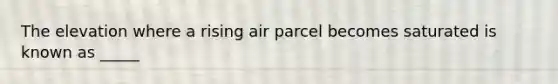 The elevation where a rising air parcel becomes saturated is known as _____