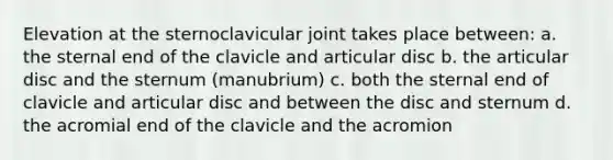 Elevation at the sternoclavicular joint takes place between: a. the sternal end of the clavicle and articular disc b. the articular disc and the sternum (manubrium) c. both the sternal end of clavicle and articular disc and between the disc and sternum d. the acromial end of the clavicle and the acromion