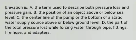 Elevation is: A. the term used to describe both pressure loss and pressure gain. B. the position of an object above or below sea level. C. the center line of the pump or the bottom of a static water supply source above or below ground level. D. the part of the total pressure lost while forcing water through pipe, fittings, fire hose, and adapters.