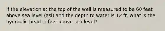 If the elevation at the top of the well is measured to be 60 feet above sea level (asl) and the depth to water is 12 ft, what is the hydraulic head in feet above sea level?