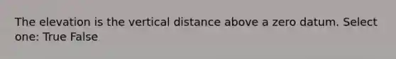 The elevation is the vertical distance above a zero datum. Select one: True False