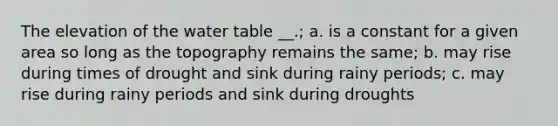 The elevation of <a href='https://www.questionai.com/knowledge/kra6qgcwqy-the-water-table' class='anchor-knowledge'>the water table</a> __.; a. is a constant for a given area so long as the topography remains the same; b. may rise during times of drought and sink during rainy periods; c. may rise during rainy periods and sink during droughts