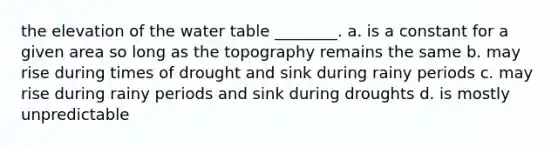 the elevation of the water table ________. a. is a constant for a given area so long as the topography remains the same b. may rise during times of drought and sink during rainy periods c. may rise during rainy periods and sink during droughts d. is mostly unpredictable