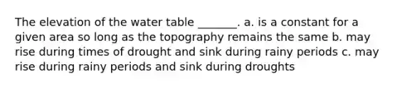 The elevation of the water table _______. a. is a constant for a given area so long as the topography remains the same b. may rise during times of drought and sink during rainy periods c. may rise during rainy periods and sink during droughts