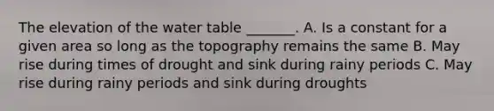 The elevation of <a href='https://www.questionai.com/knowledge/kra6qgcwqy-the-water-table' class='anchor-knowledge'>the water table</a> _______. A. Is a constant for a given area so long as the topography remains the same B. May rise during times of drought and sink during rainy periods C. May rise during rainy periods and sink during droughts