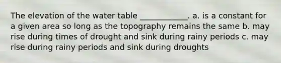 The elevation of the water table ____________. a. is a constant for a given area so long as the topography remains the same b. may rise during times of drought and sink during rainy periods c. may rise during rainy periods and sink during droughts