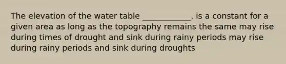 The elevation of <a href='https://www.questionai.com/knowledge/kra6qgcwqy-the-water-table' class='anchor-knowledge'>the water table</a> ____________. is a constant for a given area as long as the topography remains the same may rise during times of drought and sink during rainy periods may rise during rainy periods and sink during droughts