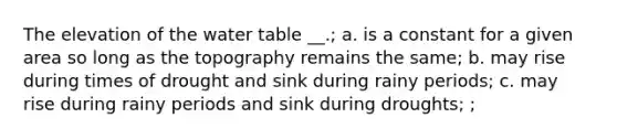 The elevation of the water table __.; a. is a constant for a given area so long as the topography remains the same; b. may rise during times of drought and sink during rainy periods; c. may rise during rainy periods and sink during droughts; ;