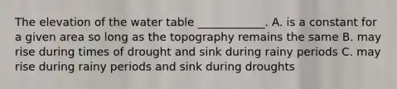 The elevation of the water table ____________. A. is a constant for a given area so long as the topography remains the same B. may rise during times of drought and sink during rainy periods C. may rise during rainy periods and sink during droughts