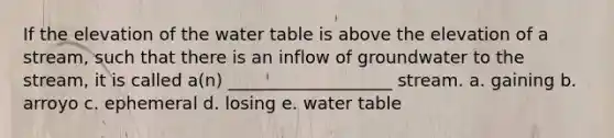 If the elevation of <a href='https://www.questionai.com/knowledge/kra6qgcwqy-the-water-table' class='anchor-knowledge'>the water table</a> is above the elevation of a stream, such that there is an inflow of groundwater to the stream, it is called a(n) ___________________ stream. a. gaining b. arroyo c. ephemeral d. losing e. water table