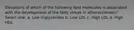 Elevations of which of the following lipid molecules is associated with the development of the fatty streak in atherosclerosis? Select one: a. Low triglycerides b. Low LDL c. High LDL d. High HDL