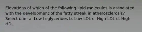 Elevations of which of the following lipid molecules is associated with the development of the fatty streak in atherosclerosis? Select one: a. Low triglycerides b. Low LDL c. High LDL d. High HDL