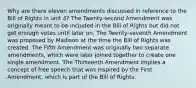 Why are there eleven amendments discussed in reference to the Bill of Rights in unit 4? The Twenty-second Amendment was originally meant to be included in the Bill of Rights but did not get enough votes until later on. The Twenty-seventh Amendment was proposed by Madison at the time the Bill of Rights was created. The Fifth Amendment was originally two separate amendments, which were later joined together to create one single amendment. The Thirteenth Amendment implies a concept of free speech that was inspired by the First Amendment, which is part of the Bill of Rights.