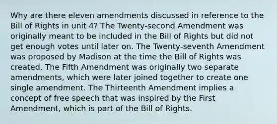 Why are there eleven amendments discussed in reference to the Bill of Rights in unit 4? The Twenty-second Amendment was originally meant to be included in the Bill of Rights but did not get enough votes until later on. The Twenty-seventh Amendment was proposed by Madison at the time the Bill of Rights was created. The Fifth Amendment was originally two separate amendments, which were later joined together to create one single amendment. The Thirteenth Amendment implies a concept of free speech that was inspired by the First Amendment, which is part of the Bill of Rights.