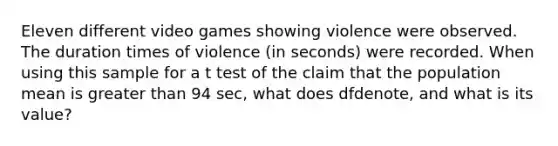 Eleven different video games showing violence were observed. The duration times of violence (in seconds) were recorded. When using this sample for a t test of the claim that the population mean is greater than 94 sec, what does df​denote, and what is its​value?