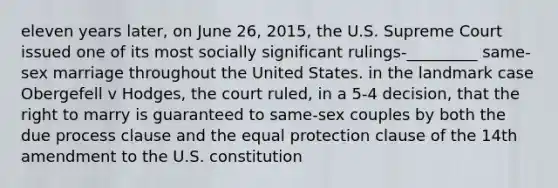 eleven years later, on June 26, 2015, the U.S. Supreme Court issued one of its most socially significant rulings-_________ same-sex marriage throughout the United States. in the landmark case Obergefell v Hodges, the court ruled, in a 5-4 decision, that the right to marry is guaranteed to same-sex couples by both the due process clause and the equal protection clause of the 14th amendment to the U.S. constitution