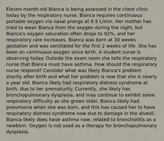 Eleven-month-old Bianca is being assessed in the chest clinic today by the respiratory nurse. Bianca requires continuous portable oxygen via nasal prongs at 0.5 L/min. Her mother has tried to wean Bianca from the oxygen during the night, but Bianca's oxygen saturation often drops to 92%, and her respiratory rate increases. Bianca was born at 30 weeks gestation and was ventilated for the first 2 weeks of life. She has been on continuous oxygen since birth. A student nurse is observing today. Outside the exam room she tells the respiratory nurse that Bianca must have asthma. How should the respiratory nurse respond? Consider what was likely Bianca's problem shortly after birth and what her problem is now that she is nearly a year old. Bianca likely had respiratory distress syndrome at birth, due to her prematurity. Currently, she likely has bronchopulmonary dysplasia, and may continue to exhibit some respiratory difficulty as she grows older. Bianca likely had pneumonia when she was born, and this has caused her to have respiratory distress syndrome now due to damage in the alveoli. Bianca likely does have asthma now, related to bronchiolitis as a newborn. Oxygen is not used as a therapy for bronchopulmonary dysplasia.