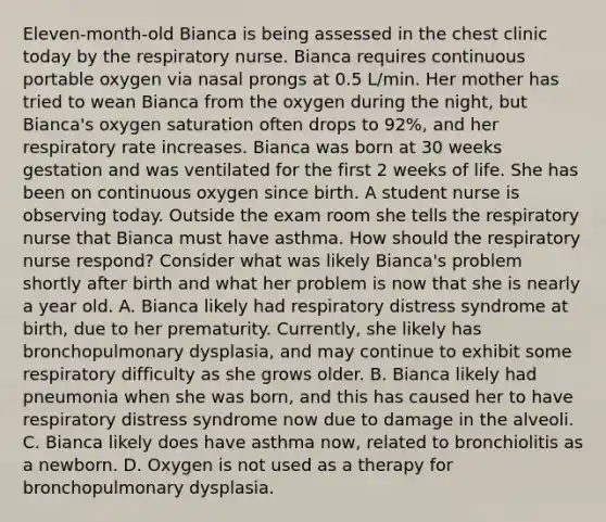 Eleven-month-old Bianca is being assessed in the chest clinic today by the respiratory nurse. Bianca requires continuous portable oxygen via nasal prongs at 0.5 L/min. Her mother has tried to wean Bianca from the oxygen during the night, but Bianca's oxygen saturation often drops to 92%, and her respiratory rate increases. Bianca was born at 30 weeks gestation and was ventilated for the first 2 weeks of life. She has been on continuous oxygen since birth. A student nurse is observing today. Outside the exam room she tells the respiratory nurse that Bianca must have asthma. How should the respiratory nurse respond? Consider what was likely Bianca's problem shortly after birth and what her problem is now that she is nearly a year old. A. Bianca likely had respiratory distress syndrome at birth, due to her prematurity. Currently, she likely has bronchopulmonary dysplasia, and may continue to exhibit some respiratory difficulty as she grows older. B. Bianca likely had pneumonia when she was born, and this has caused her to have respiratory distress syndrome now due to damage in the alveoli. C. Bianca likely does have asthma now, related to bronchiolitis as a newborn. D. Oxygen is not used as a therapy for bronchopulmonary dysplasia.