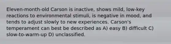 Eleven-month-old Carson is inactive, shows mild, low-key reactions to environmental stimuli, is negative in mood, and tends to adjust slowly to new experiences. Carson's temperament can best be described as A) easy B) difficult C) slow-to-warm-up D) unclassified.