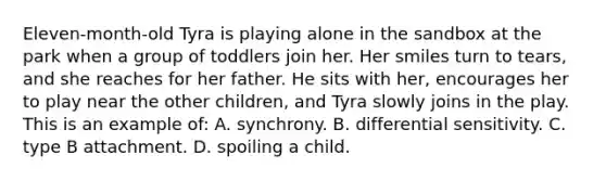 Eleven-month-old Tyra is playing alone in the sandbox at the park when a group of toddlers join her. Her smiles turn to tears, and she reaches for her father. He sits with her, encourages her to play near the other children, and Tyra slowly joins in the play. This is an example of: A. synchrony. B. differential sensitivity. C. type B attachment. D. spoiling a child.