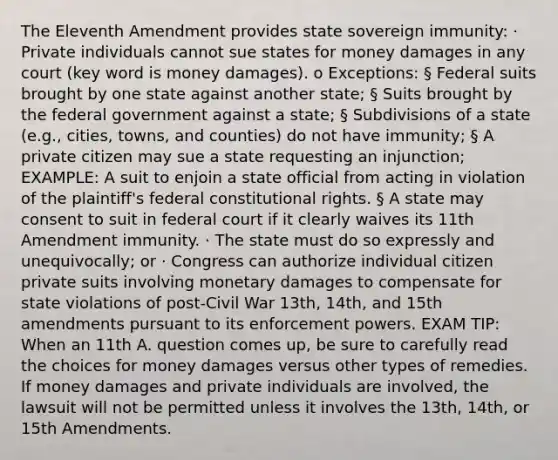 The Eleventh Amendment provides state sovereign immunity: · Private individuals cannot sue states for money damages in any court (key word is money damages). o Exceptions: § Federal suits brought by one state against another state; § Suits brought by the federal government against a state; § Subdivisions of a state (e.g., cities, towns, and counties) do not have immunity; § A private citizen may sue a state requesting an injunction; EXAMPLE: A suit to enjoin a state official from acting in violation of the plaintiff's federal constitutional rights. § A state may consent to suit in federal court if it clearly waives its 11th Amendment immunity. · The state must do so expressly and unequivocally; or · Congress can authorize individual citizen private suits involving monetary damages to compensate for state violations of post-Civil War 13th, 14th, and 15th amendments pursuant to its enforcement powers. EXAM TIP: When an 11th A. question comes up, be sure to carefully read the choices for money damages versus other types of remedies. If money damages and private individuals are involved, the lawsuit will not be permitted unless it involves the 13th, 14th, or 15th Amendments.