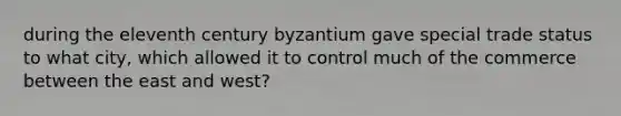 during the eleventh century byzantium gave special trade status to what city, which allowed it to control much of the commerce between the east and west?