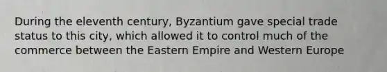 During the eleventh century, Byzantium gave special trade status to this city, which allowed it to control much of the commerce between the Eastern Empire and Western Europe