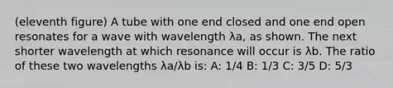 (eleventh figure) A tube with one end closed and one end open resonates for a wave with wavelength λa, as shown. The next shorter wavelength at which resonance will occur is λb. The ratio of these two wavelengths λa/λb is: A: 1/4 B: 1/3 C: 3/5 D: 5/3