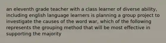 an eleventh grade teacher with a class learner of diverse ability, including english language learners is planning a group project to investigate the causes of the word war, which of the following represents the grouping method that will be most effective in supporting the majority