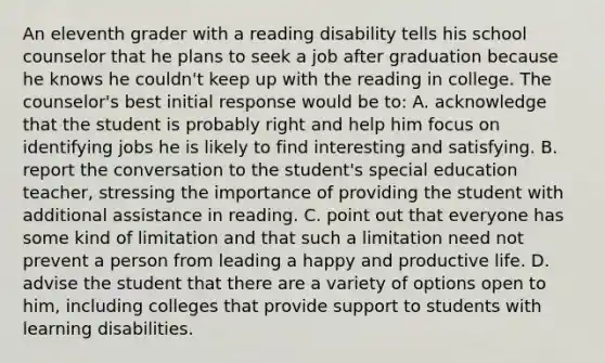 An eleventh grader with a reading disability tells his school counselor that he plans to seek a job after graduation because he knows he couldn't keep up with the reading in college. The counselor's best initial response would be to: A. acknowledge that the student is probably right and help him focus on identifying jobs he is likely to find interesting and satisfying. B. report the conversation to the student's special education teacher, stressing the importance of providing the student with additional assistance in reading. C. point out that everyone has some kind of limitation and that such a limitation need not prevent a person from leading a happy and productive life. D. advise the student that there are a variety of options open to him, including colleges that provide support to students with learning disabilities.