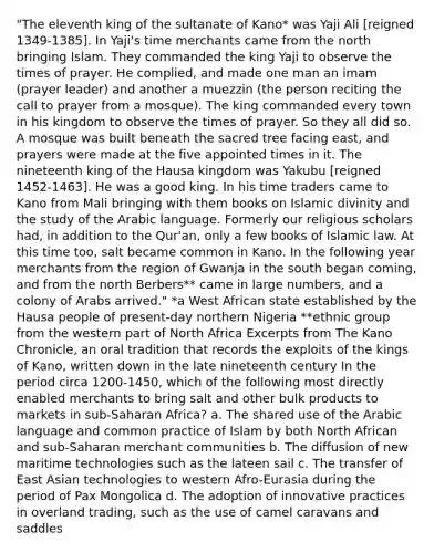 "The eleventh king of the sultanate of Kano* was Yaji Ali [reigned 1349-1385]. In Yaji's time merchants came from the north bringing Islam. They commanded the king Yaji to observe the times of prayer. He complied, and made one man an imam (prayer leader) and another a muezzin (the person reciting the call to prayer from a mosque). The king commanded every town in his kingdom to observe the times of prayer. So they all did so. A mosque was built beneath the sacred tree facing east, and prayers were made at the five appointed times in it. The nineteenth king of the Hausa kingdom was Yakubu [reigned 1452-1463]. He was a good king. In his time traders came to Kano from Mali bringing with them books on Islamic divinity and the study of the Arabic language. Formerly our religious scholars had, in addition to the Qur'an, only a few books of Islamic law. At this time too, salt became common in Kano. In the following year merchants from the region of Gwanja in the south began coming, and from the north Berbers** came in large numbers, and a colony of Arabs arrived." *a West African state established by the Hausa people of present-day northern Nigeria **ethnic group from the western part of North Africa Excerpts from The Kano Chronicle, an oral tradition that records the exploits of the kings of Kano, written down in the late nineteenth century In the period circa 1200-1450, which of the following most directly enabled merchants to bring salt and other bulk products to markets in sub-Saharan Africa? a. The shared use of the Arabic language and common practice of Islam by both North African and sub-Saharan merchant communities b. The diffusion of new maritime technologies such as the lateen sail c. The transfer of East Asian technologies to western Afro-Eurasia during the period of Pax Mongolica d. The adoption of innovative practices in overland trading, such as the use of camel caravans and saddles