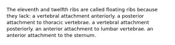 The eleventh and twelfth ribs are called floating ribs because they lack: a vertebral attachment anteriorly. a posterior attachment to thoracic vertebrae. a vertebral attachment posteriorly. an anterior attachment to lumbar vertebrae. an anterior attachment to the sternum.