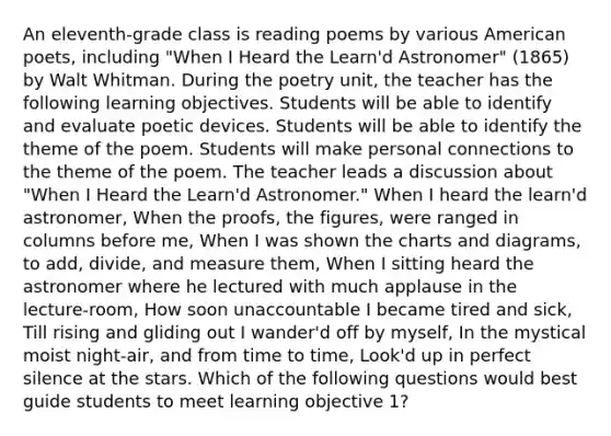 An eleventh-grade class is reading poems by various American poets, including "When I Heard the Learn'd Astronomer" (1865) by Walt Whitman. During the poetry unit, the teacher has the following learning objectives. Students will be able to identify and evaluate poetic devices. Students will be able to identify the theme of the poem. Students will make personal connections to the theme of the poem. The teacher leads a discussion about "When I Heard the Learn'd Astronomer." When I heard the learn'd astronomer, When the proofs, the figures, were ranged in columns before me, When I was shown the charts and diagrams, to add, divide, and measure them, When I sitting heard the astronomer where he lectured with much applause in the lecture-room, How soon unaccountable I became tired and sick, Till rising and gliding out I wander'd off by myself, In the mystical moist night-air, and from time to time, Look'd up in perfect silence at the stars. Which of the following questions would best guide students to meet learning objective 1?