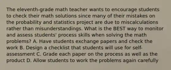 The eleventh-grade math teacher wants to encourage students to check their math solutions since many of their mistakes on the probability and statistics project are due to miscalculations rather than misunderstandings. What is the BEST way to monitor and assess students' process skills when solving the math problems? A. Have students exchange papers and check the work B. Design a checklist that students will use for self-assessment C. Grade each paper on the process as well as the product D. Allow students to work the problems again carefully